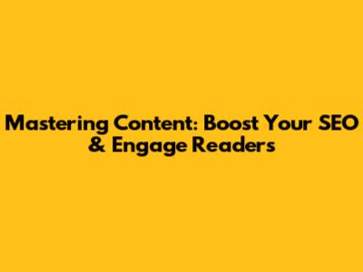 Mastering Content: Boost Your SEO & Engage Readers
