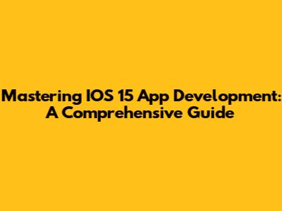 Mastering IOS 15 App Development: A Comprehensive Guide