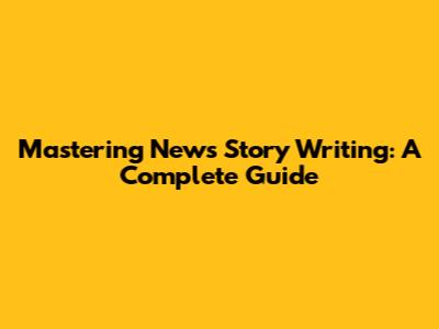 Mastering News Story Writing: A Complete Guide