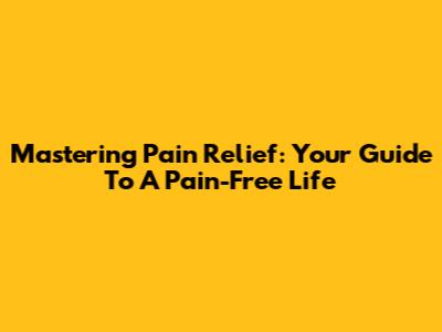 Mastering Pain Relief: Your Guide To A Pain-Free Life