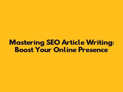 Mastering SEO Article Writing: Boost Your Online Presence
