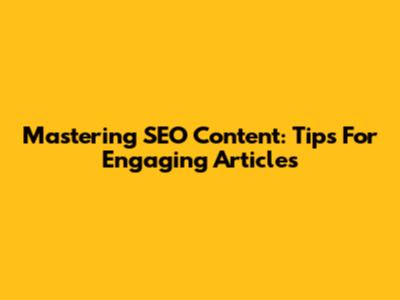 Mastering SEO Content: Tips For Engaging Articles