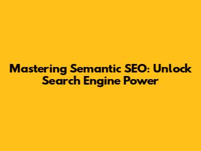 Mastering Semantic SEO: Unlock Search Engine Power