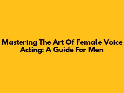 Mastering The Art Of Female Voice Acting: A Guide For Men