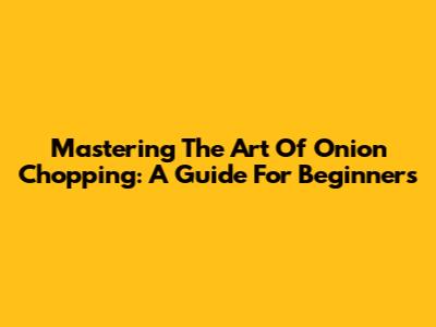 Mastering The Art Of Onion Chopping: A Guide For Beginners