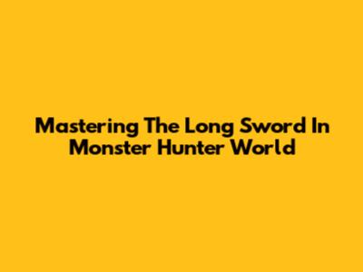 Mastering The Long Sword In Monster Hunter World