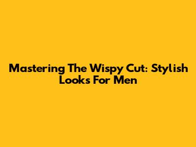 Mastering The Wispy Cut: Stylish Looks For Men