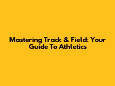 Mastering Track & Field: Your Guide To Athletics