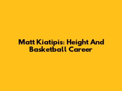 Matt Kiatipis: Height And Basketball Career