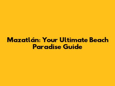 Mazatlán: Your Ultimate Beach Paradise Guide