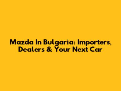 Mazda In Bulgaria: Importers, Dealers & Your Next Car