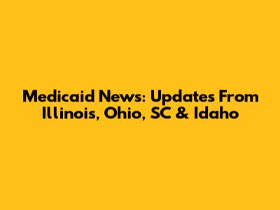 Medicaid News: Updates From Illinois, Ohio, SC & Idaho