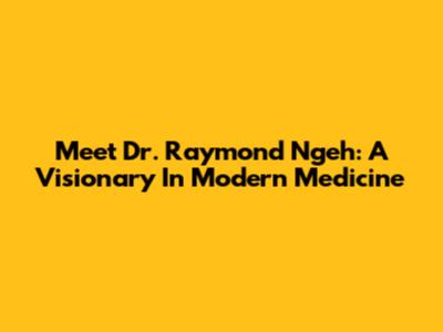 Meet Dr. Raymond Ngeh: A Visionary In Modern Medicine