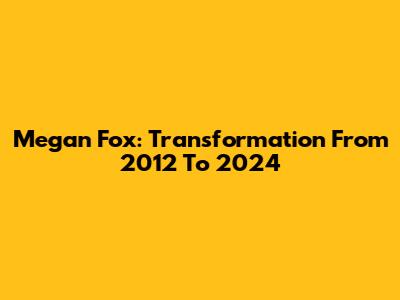 Megan Fox: Transformation From 2012 To 2024