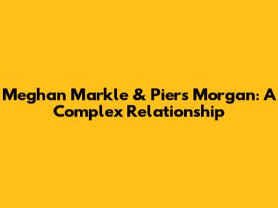 Meghan Markle & Piers Morgan: A Complex Relationship