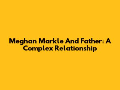 Meghan Markle And Father: A Complex Relationship