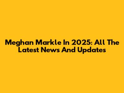 Meghan Markle In 2025: All The Latest News And Updates