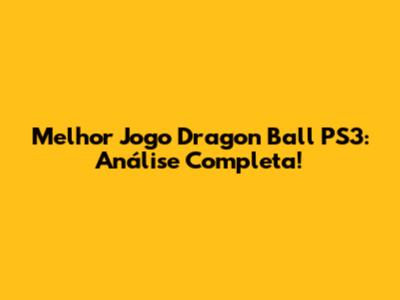Melhor Jogo Dragon Ball PS3: Análise Completa!