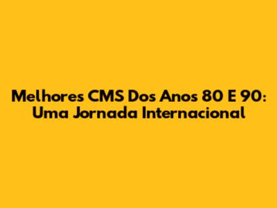 Melhores CMS Dos Anos 80 E 90: Uma Jornada Internacional