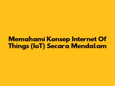 Memahami Konsep Internet Of Things (IoT) Secara Mendalam