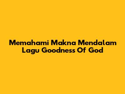 Memahami Makna Mendalam Lagu "Goodness Of God"