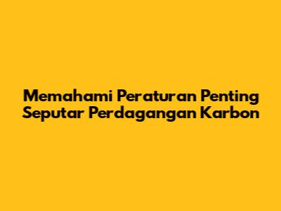 Memahami Peraturan Penting Seputar Perdagangan Karbon