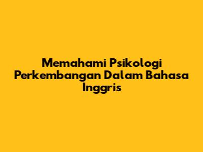 Memahami Psikologi Perkembangan Dalam Bahasa Inggris