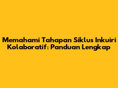 Memahami Tahapan Siklus Inkuiri Kolaboratif: Panduan Lengkap