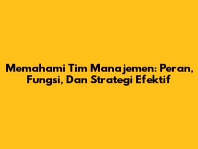 Memahami Tim Manajemen: Peran, Fungsi, Dan Strategi Efektif