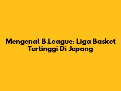 Mengenal B.League: Liga Basket Tertinggi Di Jepang