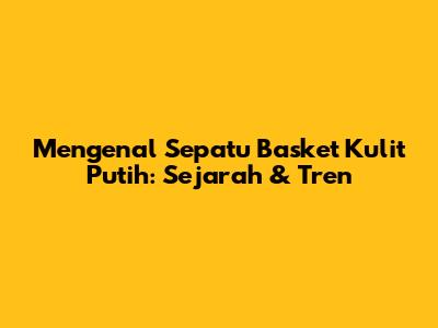 Mengenal Sepatu Basket Kulit Putih: Sejarah & Tren