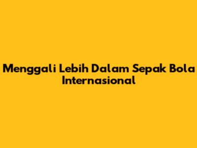 Menggali Lebih Dalam Sepak Bola Internasional