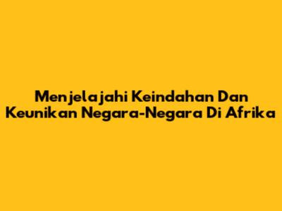 Menjelajahi Keindahan Dan Keunikan Negara-Negara Di Afrika