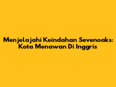 Menjelajahi Keindahan Sevenoaks: Kota Menawan Di Inggris