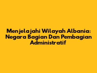 Menjelajahi Wilayah Albania: Negara Bagian Dan Pembagian Administratif
