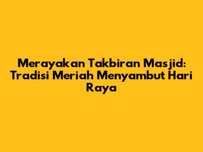 Merayakan Takbiran Masjid: Tradisi Meriah Menyambut Hari Raya