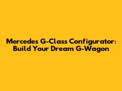Mercedes G-Class Configurator: Build Your Dream G-Wagon
