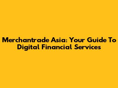 Merchantrade Asia: Your Guide To Digital Financial Services