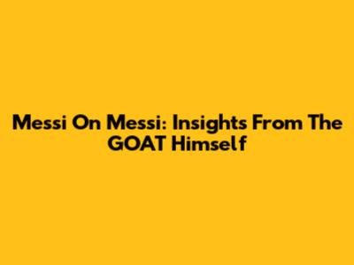 Messi On Messi: Insights From The GOAT Himself