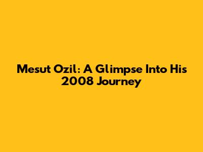 Mesut Ozil: A Glimpse Into His 2008 Journey