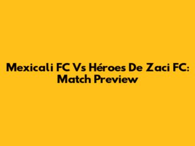 Mexicali FC Vs Héroes De Zaci FC: Match Preview