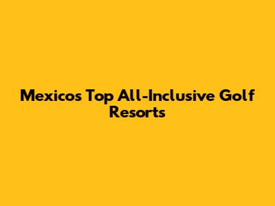 Mexico's Top All-Inclusive Golf Resorts