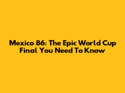 Mexico '86: The Epic World Cup Final You Need To Know