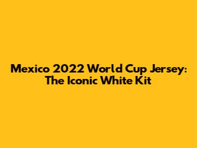 Mexico 2022 World Cup Jersey: The Iconic White Kit