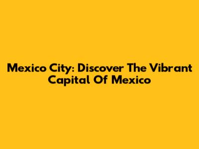 Mexico City: Discover The Vibrant Capital Of Mexico