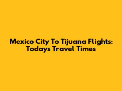 Mexico City To Tijuana Flights: Today's Travel Times