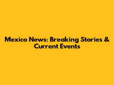 Mexico News: Breaking Stories & Current Events