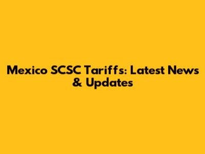 Mexico SCSC Tariffs: Latest News & Updates