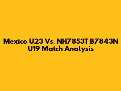 Mexico U23 Vs. NH7853T B7843N U19 Match Analysis