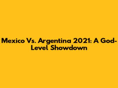 Mexico Vs. Argentina 2021: A God-Level Showdown